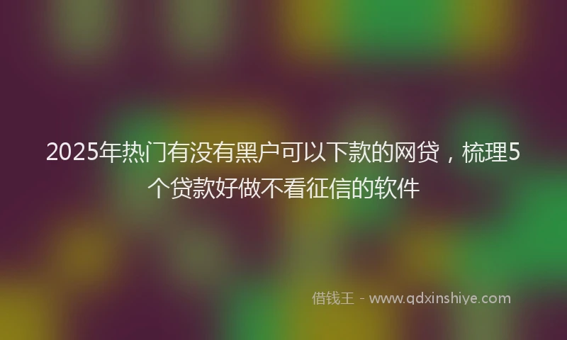 2025年热门有没有黑户可以下款的网贷，梳理5个贷款好做不看征信的软件