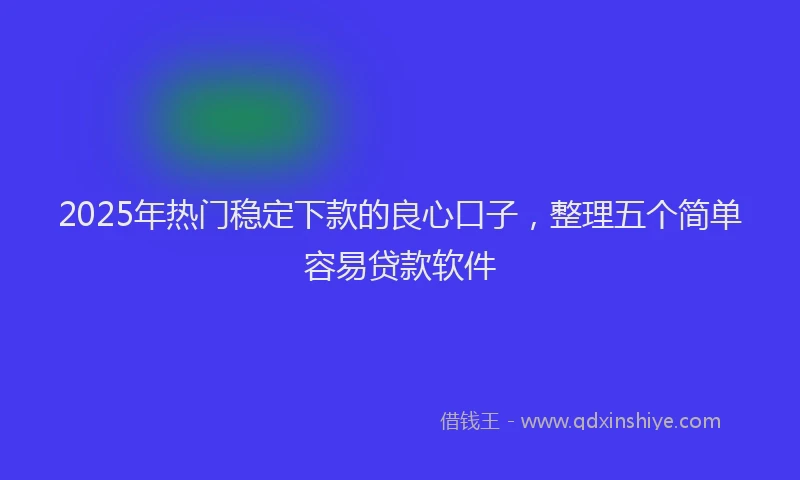 2025年热门稳定下款的良心口子，整理五个简单容易贷款软件