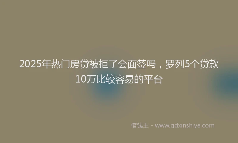 2025年热门房贷被拒了会面签吗，罗列5个贷款10万比较容易的平台
