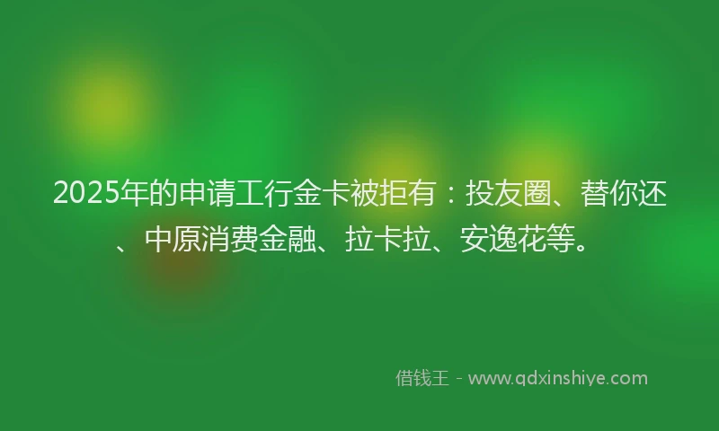 2025年的申请工行金卡被拒有：投友圈、替你还、中原消费金融、拉卡拉、安逸花等。