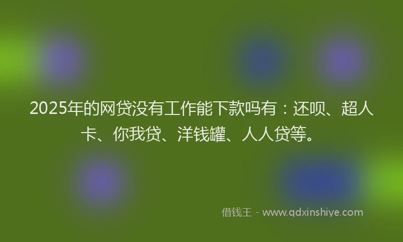 2025年的网贷没有工作能下款吗有：还呗、超人卡、你我贷、洋钱罐、人人贷等。