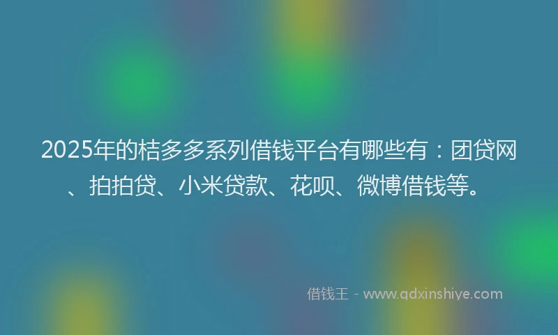 2025年的桔多多系列借钱平台有哪些有：团贷网、拍拍贷、小米贷款、花呗、微博借钱等。