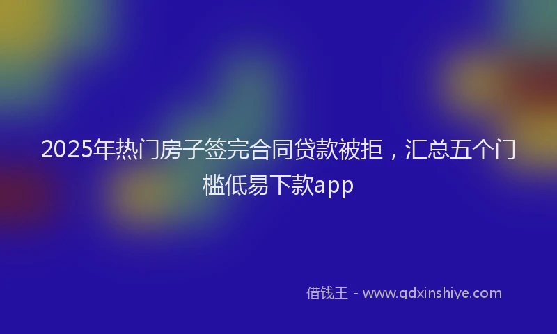 2025年热门房子签完合同贷款被拒，汇总五个门槛低易下款app