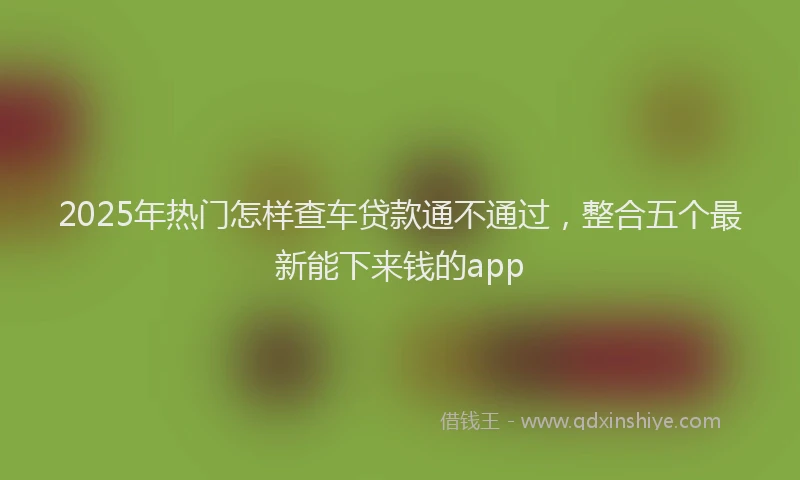 2025年热门怎样查车贷款通不通过，整合五个最新能下来钱的app
