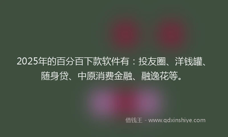 2025年的百分百下款软件有：投友圈、洋钱罐、随身贷、中原消费金融、融逸花等。