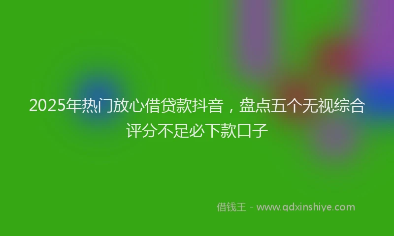 2025年热门放心借贷款抖音，盘点五个无视综合评分不足必下款口子