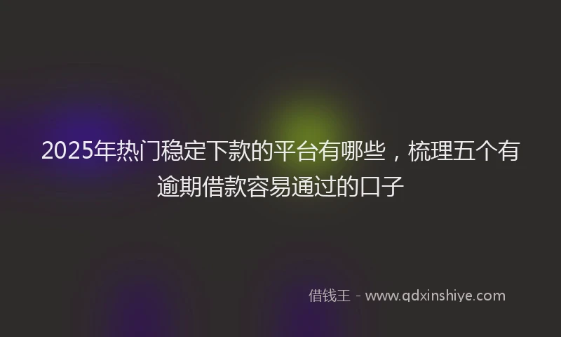 2025年热门稳定下款的平台有哪些，梳理五个有逾期借款容易通过的口子