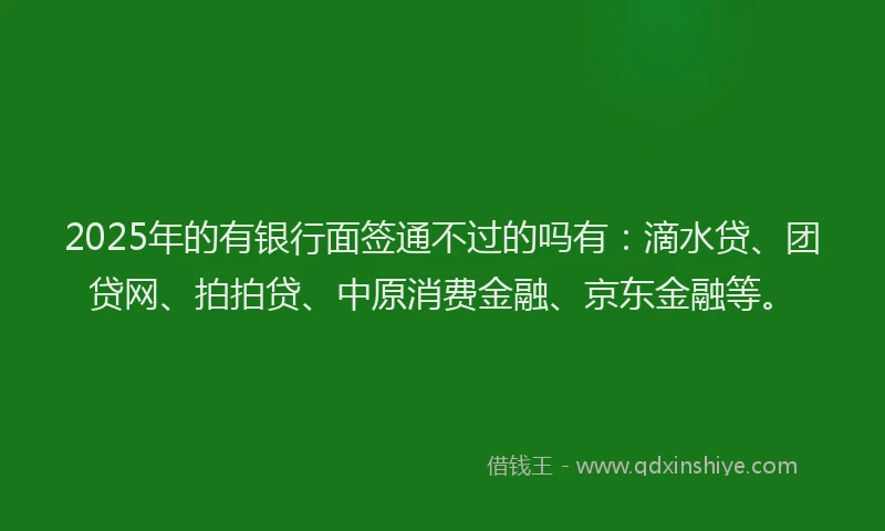 2025年的有银行面签通不过的吗有：滴水贷、团贷网、拍拍贷、中原消费金融、京东金融等。