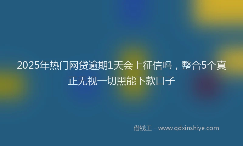 2025年热门网贷逾期1天会上征信吗，整合5个真正无视一切黑能下款口子