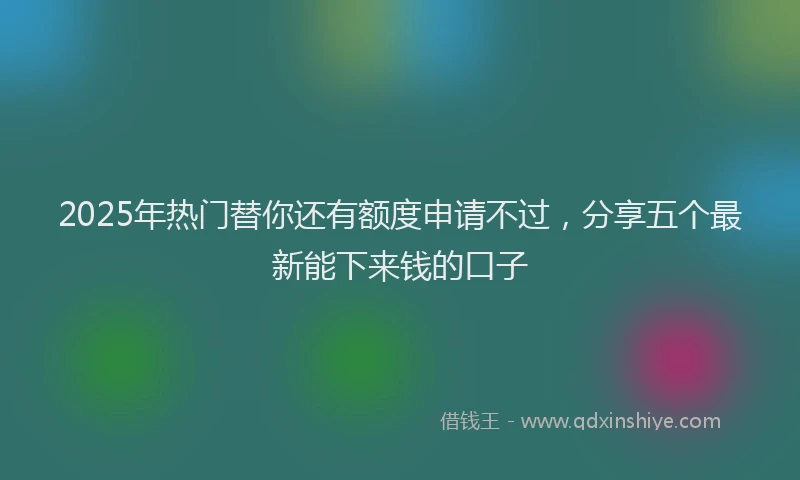 2025年热门替你还有额度申请不过，分享五个最新能下来钱的口子