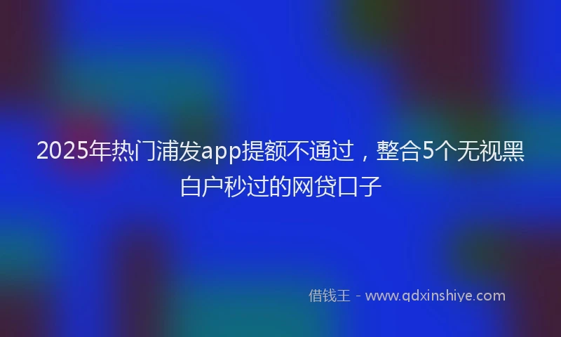 2025年热门浦发app提额不通过，整合5个无视黑白户秒过的网贷口子
