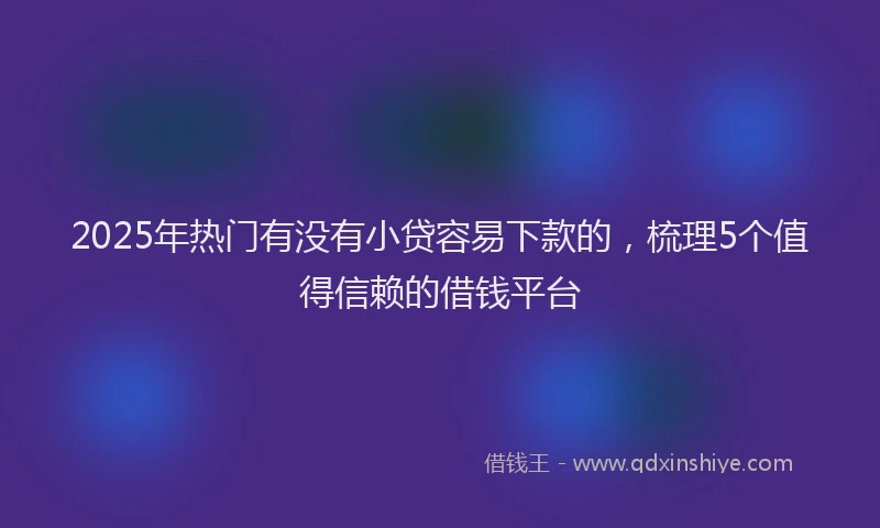 2025年热门有没有小贷容易下款的，梳理5个值得信赖的借钱平台