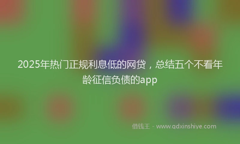 2025年热门正规利息低的网贷，总结五个不看年龄征信负债的app