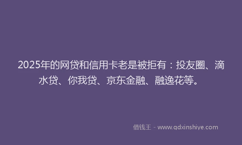 2025年的网贷和信用卡老是被拒有：投友圈、滴水贷、你我贷、京东金融、融逸花等。