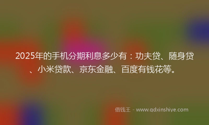 2025年的手机分期利息多少有：功夫贷、随身贷、小米贷款、京东金融、百度有钱花等。