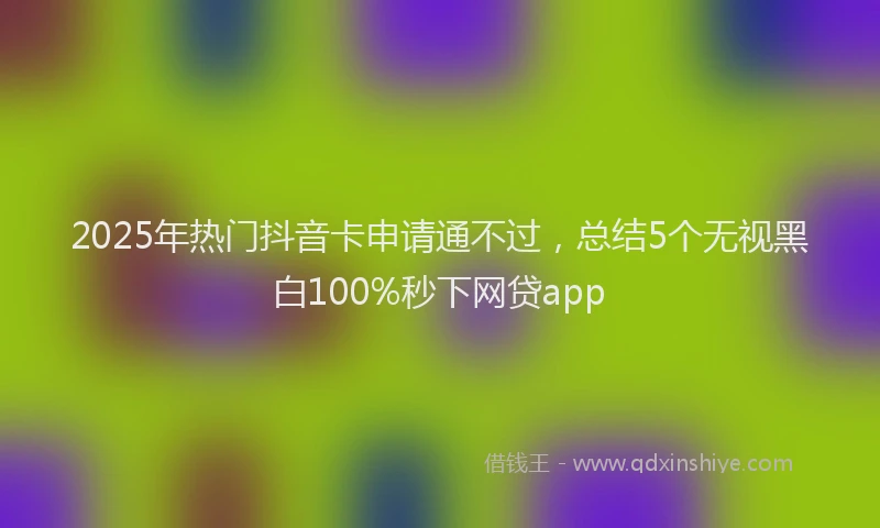 2025年热门抖音卡申请通不过，总结5个无视黑白100%秒下网贷app