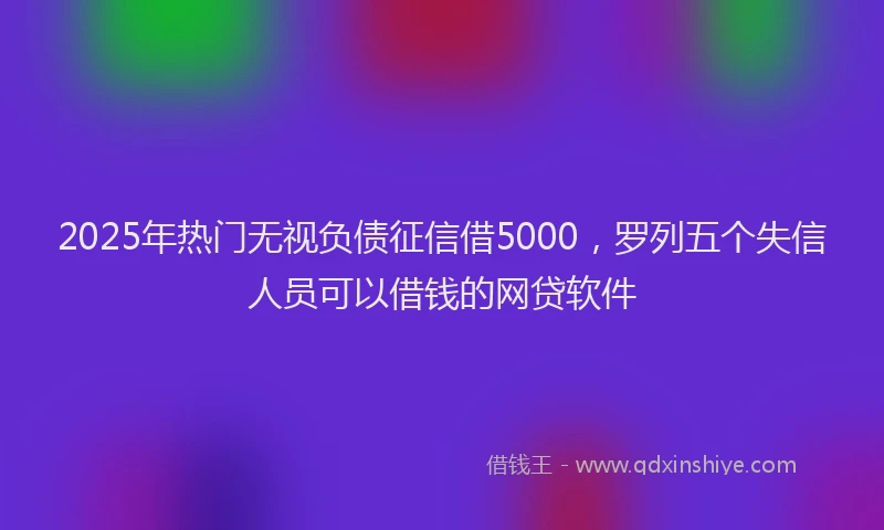 2025年热门无视负债征信借5000，罗列五个失信人员可以借钱的网贷软件