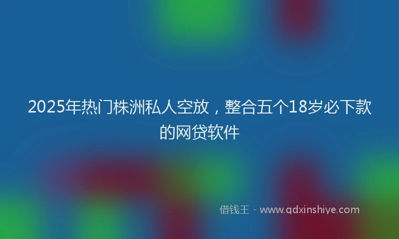 2025年热门株洲私人空放，整合五个18岁必下款的网贷软件