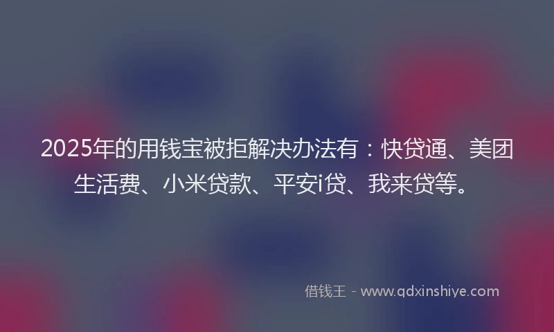 2025年的用钱宝被拒解决办法有：快贷通、美团生活费、小米贷款、平安i贷、我来贷等。