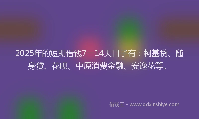 2025年的短期借钱7一14天口子有：柯基贷、随身贷、花呗、中原消费金融、安逸花等。