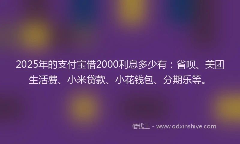 2025年的支付宝借2000利息多少有：省呗、美团生活费、小米贷款、小花钱包、分期乐等。