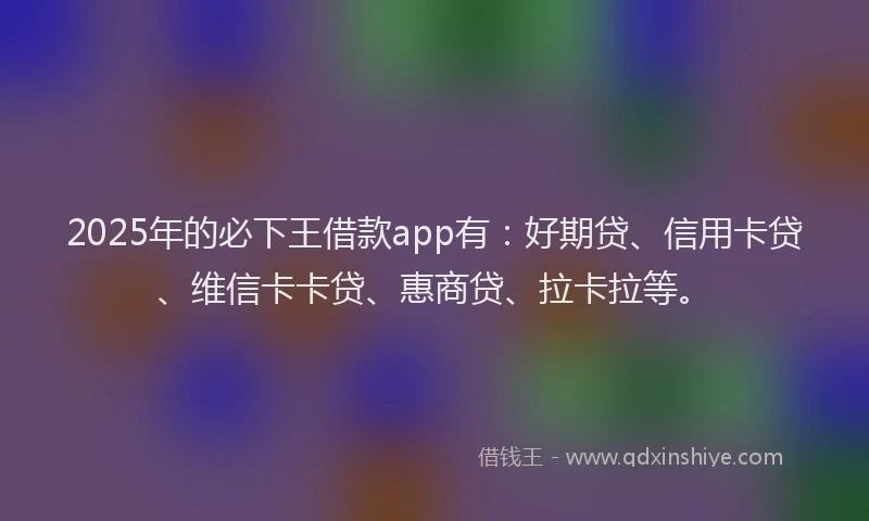 2025年的必下王借款app有：好期贷、信用卡贷、维信卡卡贷、惠商贷、拉卡拉等。