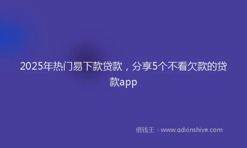 2025年热门易下款贷款，分享5个不看欠款的贷款app