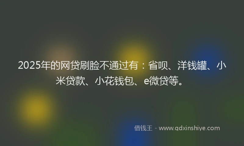 2025年的网贷刷脸不通过有：省呗、洋钱罐、小米贷款、小花钱包、e微贷等。