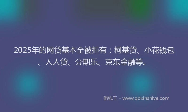 2025年的网贷基本全被拒有：柯基贷、小花钱包、人人贷、分期乐、京东金融等。