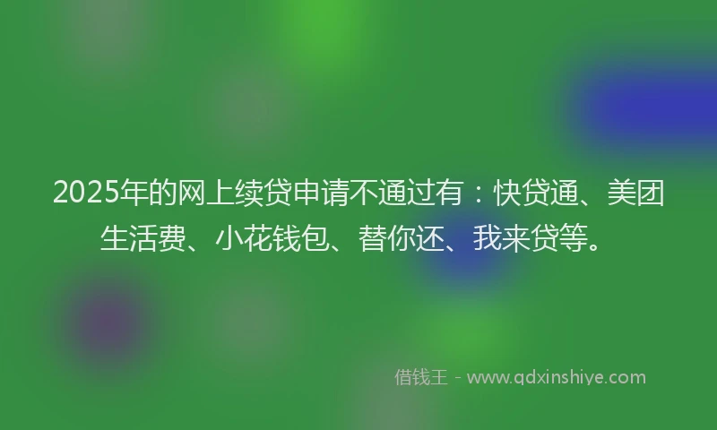2025年的网上续贷申请不通过有：快贷通、美团生活费、小花钱包、替你还、我来贷等。
