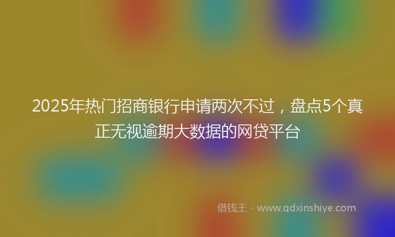 2025年热门招商银行申请两次不过，盘点5个真正无视逾期大数据的网贷平台