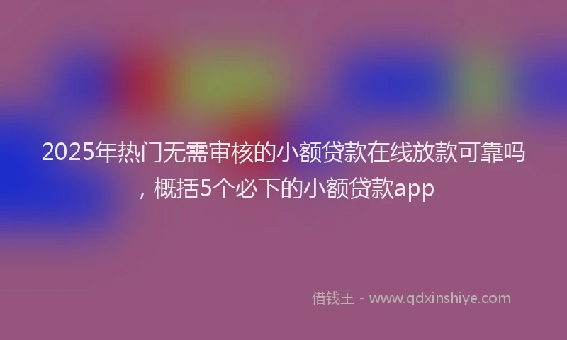 2025年热门无需审核的小额贷款在线放款可靠吗，概括5个必下的小额贷款app