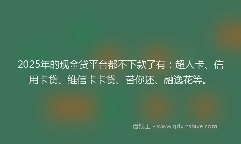 2025年的现金贷平台都不下款了有：超人卡、信用卡贷、维信卡卡贷、替你还、融逸花等。