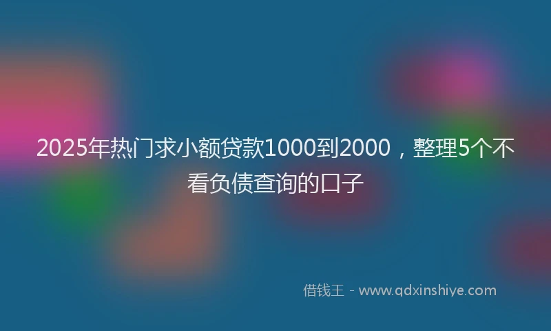 2025年热门求小额贷款1000到2000，整理5个不看负债查询的口子