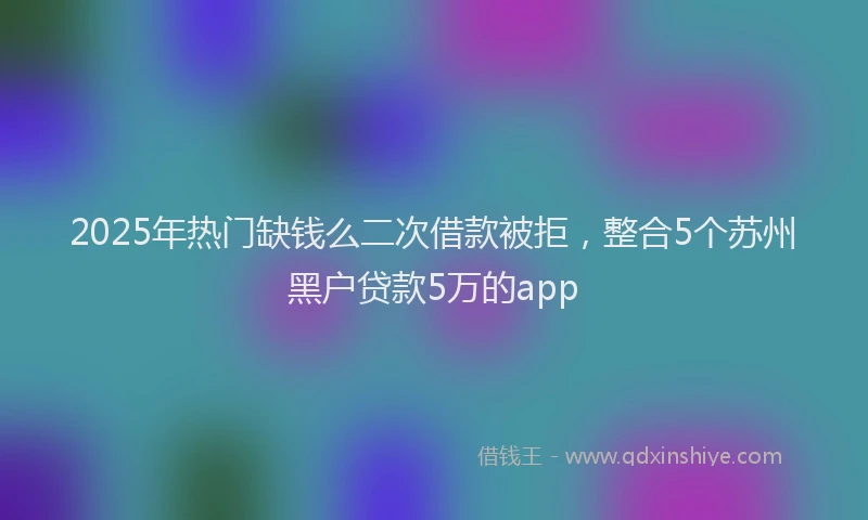2025年热门缺钱么二次借款被拒，整合5个苏州黑户贷款5万的app
