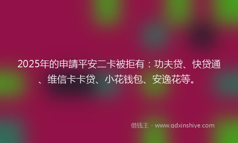 2025年的申請平安二卡被拒有：功夫贷、快贷通、维信卡卡贷、小花钱包、安逸花等。