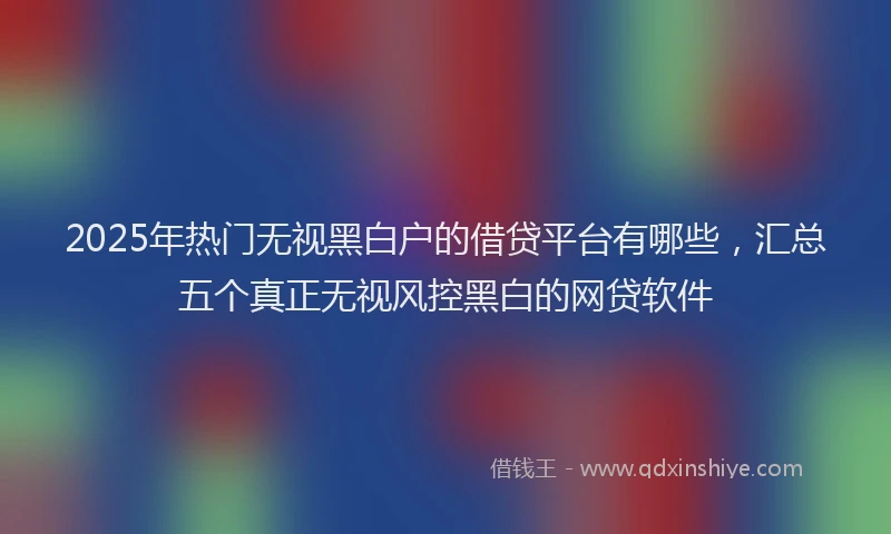 2025年热门无视黑白户的借贷平台有哪些，汇总五个真正无视风控黑白的网贷软件