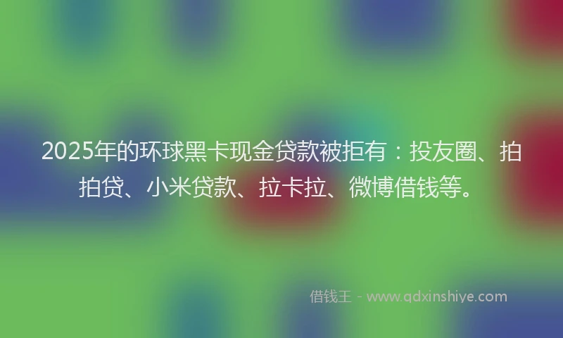 2025年的环球黑卡现金贷款被拒有：投友圈、拍拍贷、小米贷款、拉卡拉、微博借钱等。