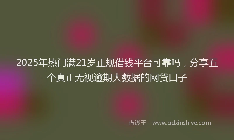 2025年热门满21岁正规借钱平台可靠吗，分享五个真正无视逾期大数据的网贷口子