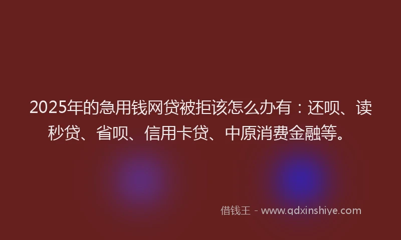 2025年的急用钱网贷被拒该怎么办有：还呗、读秒贷、省呗、信用卡贷、中原消费金融等。