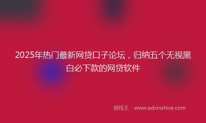 2025年热门最新网贷口子论坛，归纳五个无视黑白必下款的网贷软件