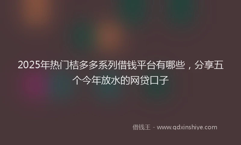 2025年热门桔多多系列借钱平台有哪些，分享五个今年放水的网贷口子