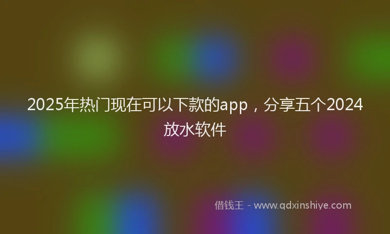 2025年热门现在可以下款的app，分享五个2024放水软件