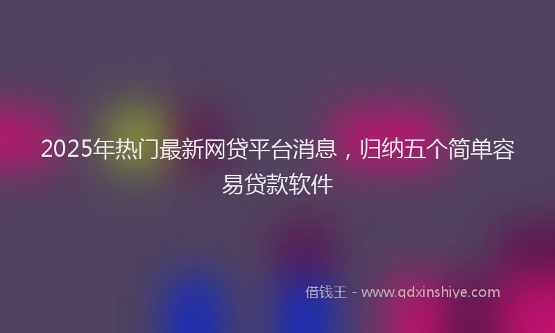 2025年热门最新网贷平台消息，归纳五个简单容易贷款软件