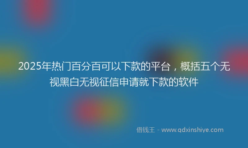 2025年热门百分百可以下款的平台，概括五个无视黑白无视征信申请就下款的软件