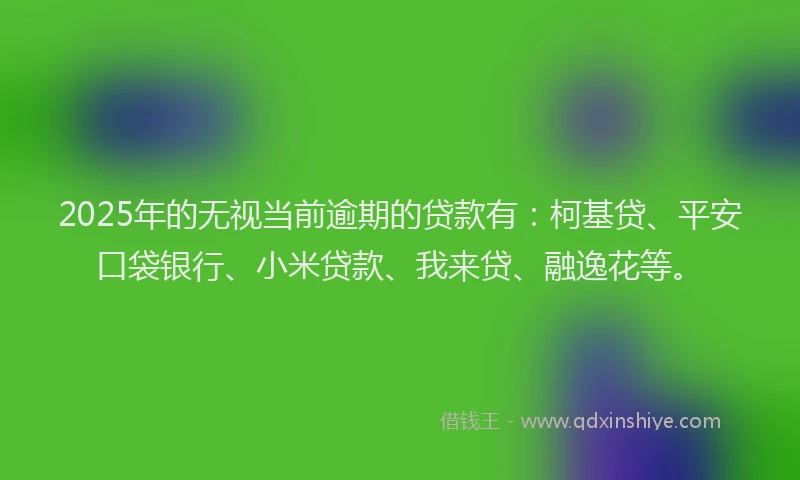 2025年的无视当前逾期的贷款有：柯基贷、平安口袋银行、小米贷款、我来贷、融逸花等。