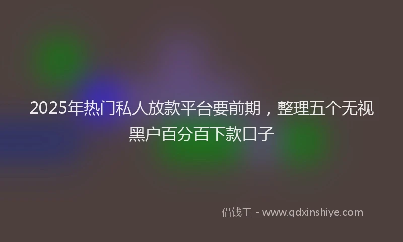 2025年热门私人放款平台要前期，整理五个无视黑户百分百下款口子