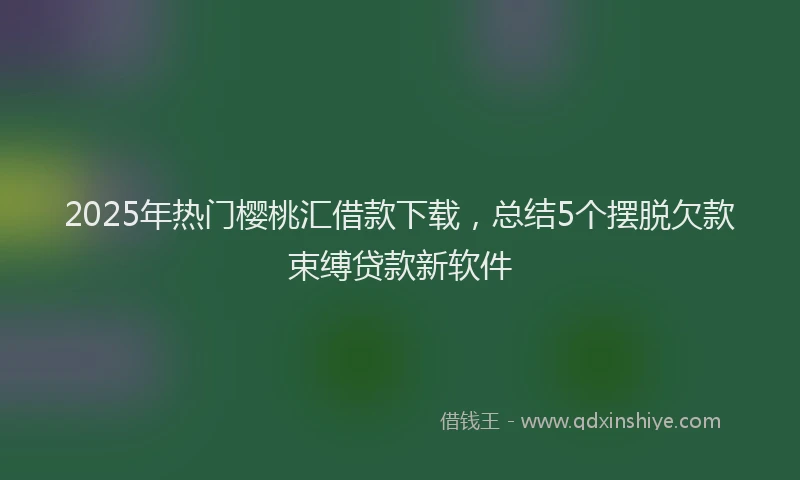 2025年热门樱桃汇借款下载，总结5个摆脱欠款束缚贷款新软件