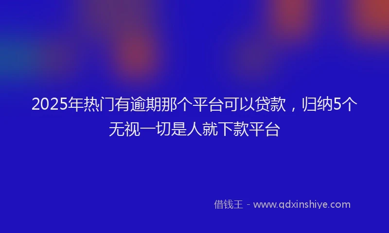 2025年热门有逾期那个平台可以贷款，归纳5个无视一切是人就下款平台