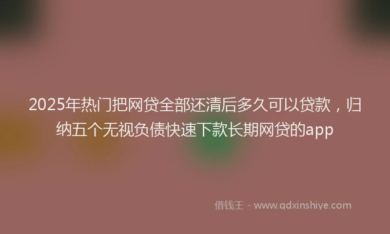2025年热门把网贷全部还清后多久可以贷款，归纳五个无视负债快速下款长期网贷的app
